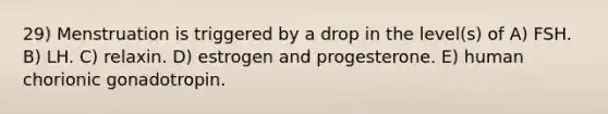 29) Menstruation is triggered by a drop in the level(s) of A) FSH. B) LH. C) relaxin. D) estrogen and progesterone. E) human chorionic gonadotropin.