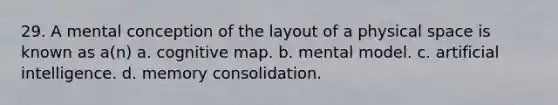 29. A mental conception of the layout of a physical space is known as a(n) a. cognitive map. b. mental model. c. artificial intelligence. d. memory consolidation.