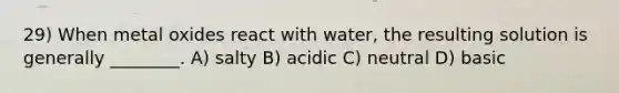 29) When metal oxides react with water, the resulting solution is generally ________. A) salty B) acidic C) neutral D) basic