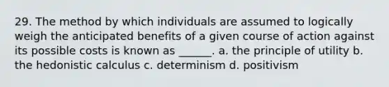 29. The method by which individuals are assumed to logically weigh the anticipated benefits of a given course of action against its possible costs is known as ______. a. the principle of utility b. the hedonistic calculus c. determinism d. positivism