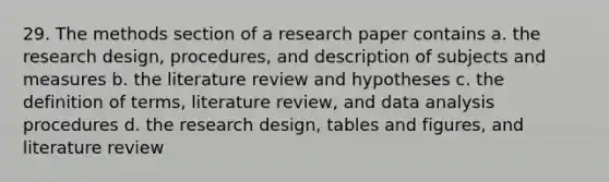 29. The methods section of a research paper contains a. the research design, procedures, and description of subjects and measures b. the literature review and hypotheses c. the definition of terms, literature review, and data analysis procedures d. the research design, tables and figures, and literature review