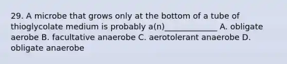 29. A microbe that grows only at the bottom of a tube of thioglycolate medium is probably a(n)_____________ A. obligate aerobe B. facultative anaerobe C. aerotolerant anaerobe D. obligate anaerobe