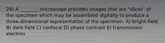 29) A ________ microscope provides images that are "slices" of the specimen which may be assembled digitally to produce a three-dimensional representation of the specimen. A) bright-field B) dark-field C) confocal D) phase contrast E) transmission electron