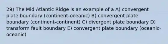 29) The Mid-Atlantic Ridge is an example of a A) convergent plate boundary (continent-oceanic) B) convergent plate boundary (continent-continent) C) divergent plate boundary D) transform fault boundary E) convergent plate boundary (oceanic-oceanic)