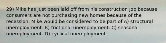 29) Mike has just been laid off from his construction job because consumers are not purchasing new homes because of the recession. Mike would be considered to be part of A) structural unemployment. B) frictional unemployment. C) seasonal unemployment. D) cyclical unemployment.