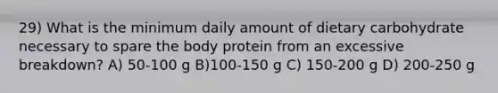 29) What is the minimum daily amount of dietary carbohydrate necessary to spare the body protein from an excessive breakdown? A) 50-100 g B)100-150 g C) 150-200 g D) 200-250 g