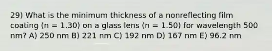 29) What is the minimum thickness of a nonreflecting film coating (n = 1.30) on a glass lens (n = 1.50) for wavelength 500 nm? A) 250 nm B) 221 nm C) 192 nm D) 167 nm E) 96.2 nm