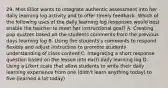 29. Miss Elliot wants to integrate authentic assessment into her daily learning log activity and to offer timely feedback. Which of the following uses of the daily learning log responses would best enable the teacher to meet her instructional goal? A. Creating pop quizzes based on the students comments from the previous days learning log B. Using the students's comments to respond flexibly and adjust instruction to promote students understanding of class content C. Integrating a short response question based on the lesson into each daily learning log D. Using a Likert scale that allow students to write their daily learning experience from one (didn't learn anything today) to five (learned a lot today)