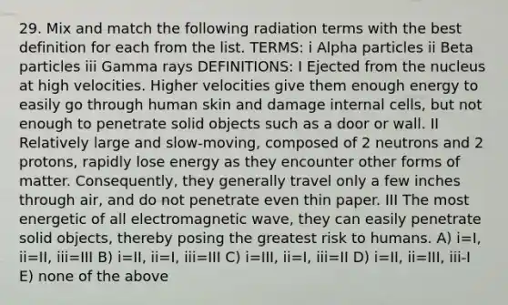 29. Mix and match the following radiation terms with the best definition for each from the list. TERMS: i Alpha particles ii Beta particles iii Gamma rays DEFINITIONS: I Ejected from the nucleus at high velocities. Higher velocities give them enough energy to easily go through human skin and damage internal cells, but not enough to penetrate solid objects such as a door or wall. II Relatively large and slow-moving, composed of 2 neutrons and 2 protons, rapidly lose energy as they encounter other forms of matter. Consequently, they generally travel only a few inches through air, and do not penetrate even thin paper. III The most energetic of all electromagnetic wave, they can easily penetrate solid objects, thereby posing the greatest risk to humans. A) i=I, ii=II, iii=III B) i=II, ii=I, iii=III C) i=III, ii=I, iii=II D) i=II, ii=III, iii-I E) none of the above