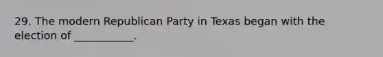 29. The modern Republican Party in Texas began with the election of ___________.