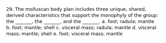 29. The molluscan body plan includes three unique, shared, derived characteristics that support the monophyly of the group: the _______, the _______, and the _______. a. foot; radula; mantle b. foot; mantle; shell c. visceral mass; radula; mantle d. visceral mass; mantle; shell e. foot; visceral mass; mantle