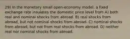 29) In the monetary small open-economy model, a fixed exchange rate insulates the domestic price level from A) both real and nominal shocks from abroad. B) real shocks from abroad, but not nominal shocks from abroad. C) nominal shocks from abroad, but not from real shocks from abroad. D) neither real nor nominal shocks from abroad.