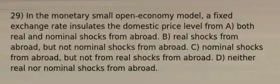 29) In the monetary small open-economy model, a fixed exchange rate insulates the domestic price level from A) both real and nominal shocks from abroad. B) real shocks from abroad, but not nominal shocks from abroad. C) nominal shocks from abroad, but not from real shocks from abroad. D) neither real nor nominal shocks from abroad.