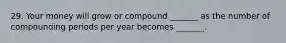 29. Your money will grow or compound _______ as the number of compounding periods per year becomes _______.