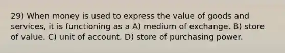 29) When money is used to express the value of goods and services, it is functioning as a A) medium of exchange. B) store of value. C) unit of account. D) store of purchasing power.