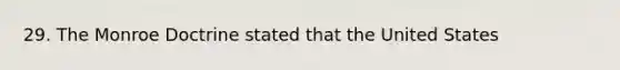 29. The Monroe Doctrine stated that the United States