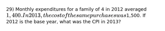 29) Monthly expenditures for a family of 4 in 2012 averaged 1,400. In 2013, the cost of the same purchases was1,500. If 2012 is the base year, what was the CPI in 2013?