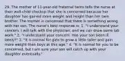 29. The mother of 11-year-old fraternal twins tells the nurse at their well-child checkup that she is concerned because her daughter has gained more weight and height than her twin brother. The mother is concerned that there is something wrong with her son. The nurse's best response is: 1. "I understand your concern. I will talk with the physician, and we can draw some lab work." 2. "I understand your concern. Has your son been ill lately?" 3. "It is normal for girls to grow a little taller and gain more weight than boys at this age." 4. "It is normal for you to be concerned, but I am sure your son will catch up with your daughter eventually."