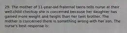 29. The mother of 11-year-old fraternal twins tells nurse at their well-child checkup she is concerned because her daughter has gained more weight and height than her twin brother. The mother is concerned there is something wrong with her son. The nurse's best response is: