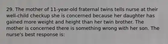 29. The mother of 11-year-old fraternal twins tells nurse at their well-child checkup she is concerned because her daughter has gained more weight and height than her twin brother. The mother is concerned there is something wrong with her son. The nurse's best response is: