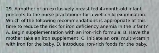 29. A mother of an exclusively breast fed 4-month-old infant presents to the nurse practitioner for a well-child examination. Which of the following recommendations is appropriate at this time to reduce the risk for iron deficiency anemia in the infant? A. Begin supplementation with an iron-rich formula. B. Have the mother take an iron supplement. C. Initiate an oral multivitamin with iron for the baby. D. Introduce iron-rich foods for the baby.