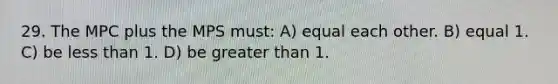 29. The MPC plus the MPS must: A) equal each other. B) equal 1. C) be <a href='https://www.questionai.com/knowledge/k7BtlYpAMX-less-than' class='anchor-knowledge'>less than</a> 1. D) be <a href='https://www.questionai.com/knowledge/ktgHnBD4o3-greater-than' class='anchor-knowledge'>greater than</a> 1.