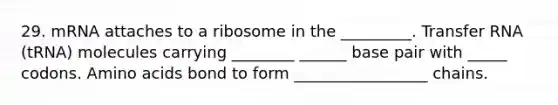 29. mRNA attaches to a ribosome in the _________. Transfer RNA (tRNA) molecules carrying ________ ______ base pair with _____ codons. Amino acids bond to form _________________ chains.