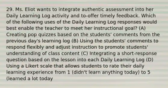 29. Ms. Eliot wants to integrate authentic assessment into her Daily Learning Log activity and to-offer timely feedback. Which of the following uses of the Daily Learning Log responses would best enable the teacher to meet her instructional goal? (A) Creating pop quizzes based on the students' comments from the previous day's learning log (B) Using the students' comments to respond flexibly and adjust instruction to promote students' understanding of class content (C) Integrating a short-response question based on the lesson into each Daily Learning Log (D) Using a Likert scale that allows students to rate their daily learning experience from 1 (didn't learn anything today) to 5 (learned a lot today