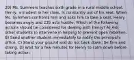 29) Ms. Summers teaches sixth grade in a rural middle school. Henry, a student in her class, is constantly out of his seat. When Ms. Summers confronts him and asks him to take a seat, Henry becomes angry and 235 acts hostile. Which of the following actions should be considered for dealing with Henry? A) Ask other students to intervene in helping to prevent open rebellion. B) Send another student immediately to notify the principal's office. C) Stand your ground and do not back down; be firm and strong. D) Wait for a few minutes for Henry to calm down before taking action.