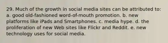 29. Much of the growth in social media sites can be attributed to: a. good old-fashioned word-of-mouth promotion. b. new platforms like iPads and Smartphones. c. media hype. d. the proliferation of new Web sites like Flickr and Reddit. e. new technology uses for social media.