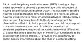 29. A multidisciplinary evaluation team (MET) is using a play-based approach to observe a preschool-age child suspected of having autism spectrum disorder (ASD). The evaluators observe how the child approaches toys and people in a room, as well as how the child reacts to more structured activities introduced by a play partner. A primary benefit to this type of approach to observation is that it: A. helps predict how the child may respond to various treatment methods. B. offers a measure that considers possible etiologies of the child's behavioral difficulties. C. allows the child's specific level of intellectual functioning to be assessed with limited stigma. D. provides the opportunity to obtain holistic information about the child in a natural setting.