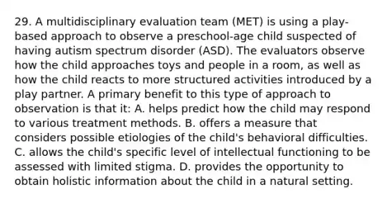 29. A multidisciplinary evaluation team (MET) is using a play-based approach to observe a preschool-age child suspected of having autism spectrum disorder (ASD). The evaluators observe how the child approaches toys and people in a room, as well as how the child reacts to more structured activities introduced by a play partner. A primary benefit to this type of approach to observation is that it: A. helps predict how the child may respond to various treatment methods. B. offers a measure that considers possible etiologies of the child's behavioral difficulties. C. allows the child's specific level of intellectual functioning to be assessed with limited stigma. D. provides the opportunity to obtain holistic information about the child in a natural setting.