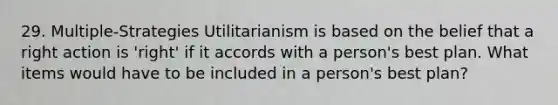 29. Multiple-Strategies Utilitarianism is based on the belief that a right action is 'right' if it accords with a person's best plan. What items would have to be included in a person's best plan?