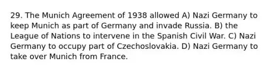 29. The Munich Agreement of 1938 allowed A) Nazi Germany to keep Munich as part of Germany and invade Russia. B) the League of Nations to intervene in the Spanish Civil War. C) Nazi Germany to occupy part of Czechoslovakia. D) Nazi Germany to take over Munich from France.