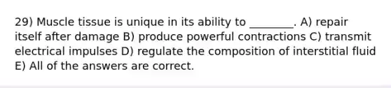 29) Muscle tissue is unique in its ability to ________. A) repair itself after damage B) produce powerful contractions C) transmit electrical impulses D) regulate the composition of interstitial fluid E) All of the answers are correct.