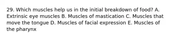 29. Which muscles help us in the initial breakdown of food? A. Extrinsic eye muscles B. Muscles of mastication C. Muscles that move the tongue D. Muscles of facial expression E. Muscles of the pharynx