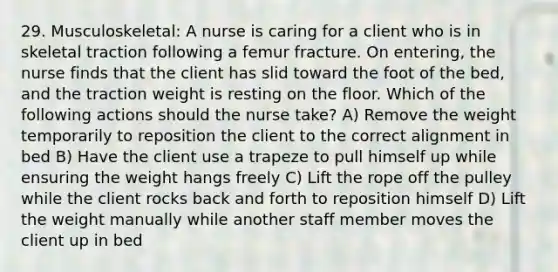 29. Musculoskeletal: A nurse is caring for a client who is in skeletal traction following a femur fracture. On entering, the nurse finds that the client has slid toward the foot of the bed, and the traction weight is resting on the floor. Which of the following actions should the nurse take? A) Remove the weight temporarily to reposition the client to the correct alignment in bed B) Have the client use a trapeze to pull himself up while ensuring the weight hangs freely C) Lift the rope off the pulley while the client rocks back and forth to reposition himself D) Lift the weight manually while another staff member moves the client up in bed