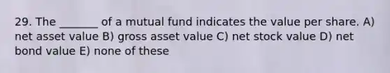 29. The _______ of a mutual fund indicates the value per share. A) net asset value B) gross asset value C) net stock value D) net bond value E) none of these