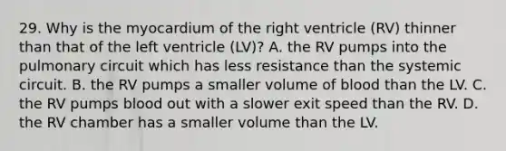 29. Why is the myocardium of the right ventricle (RV) thinner than that of the left ventricle (LV)? A. the RV pumps into the pulmonary circuit which has less resistance than the systemic circuit. B. the RV pumps a smaller volume of blood than the LV. C. the RV pumps blood out with a slower exit speed than the RV. D. the RV chamber has a smaller volume than the LV.