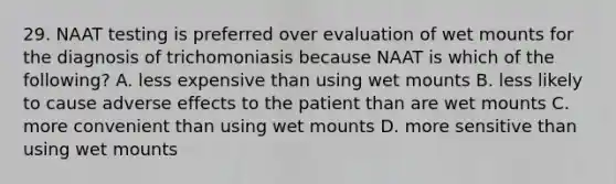 29. NAAT testing is preferred over evaluation of wet mounts for the diagnosis of trichomoniasis because NAAT is which of the following? A. less expensive than using wet mounts B. less likely to cause adverse effects to the patient than are wet mounts C. more convenient than using wet mounts D. more sensitive than using wet mounts