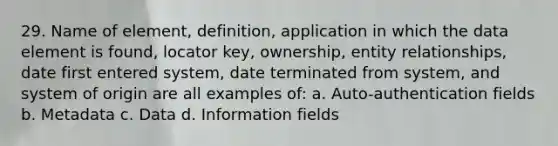 29. Name of element, definition, application in which the data element is found, locator key, ownership, entity relationships, date first entered system, date terminated from system, and system of origin are all examples of: a. Auto-authentication fields b. Metadata c. Data d. Information fields