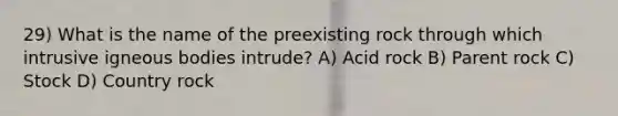 29) What is the name of the preexisting rock through which intrusive igneous bodies intrude? A) Acid rock B) Parent rock C) Stock D) Country rock