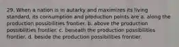 29. When a nation is in autarky and maximizes its living standard, its consumption and production points are a. along the production possibilities frontier. b. above the production possibilities frontier. c. beneath the production possibilities frontier. d. beside the production possibilities frontier.