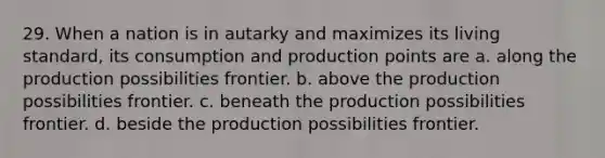 29. When a nation is in autarky and maximizes its living standard, its consumption and production points are a. along the production possibilities frontier. b. above the production possibilities frontier. c. beneath the production possibilities frontier. d. beside the production possibilities frontier.