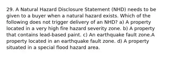 29. A Natural Hazard Disclosure Statement (NHD) needs to be given to a buyer when a natural hazard exists. Which of the following does not trigger delivery of an NHD? a) A property located in a very high fire hazard severity zone. b) A property that contains lead-based paint. c) An earthquake fault zone.A property located in an earthquake fault zone. d) A property situated in a special flood hazard area.