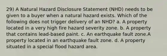 29) A Natural Hazard Disclosure Statement (NHD) needs to be given to a buyer when a natural hazard exists. Which of the following does not trigger delivery of an NHD? a. A property located in a very high fire hazard severity zone. b. A property that contains lead-based paint. c. An earthquake fault zone.A property located in an earthquake fault zone. d. A property situated in a special flood hazard area.