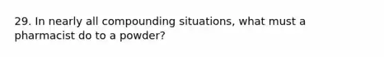29. In nearly all compounding situations, what must a pharmacist do to a powder?