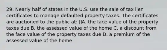 29. Nearly half of states in the U.S. use the sale of tax lien certificates to manage defaulted property taxes. The certificates are auctioned to the public at: A. the face value of the property taxes due B. the assessed value of the home C. a discount from the face value of the property taxes due D. a premium of the assessed value of the home