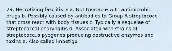 29. Necrotizing fasciitis is a. Not treatable with antimicrobic drugs b. Possibly caused by antibodies to Group A streptococci that cross react with body tissues c. Typically a sequelae of streptococcal pharyngitis d. Associated with strains of streptococcus pyogenes producing destructive enzymes and toxins e. Also called impetigo