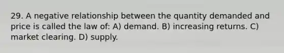 29. A negative relationship between the quantity demanded and price is called the law of: A) demand. B) increasing returns. C) market clearing. D) supply.